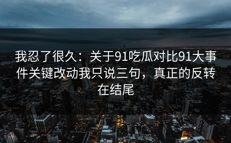 我忍了很久：关于91吃瓜对比91大事件关键改动我只说三句，真正的反转在结尾