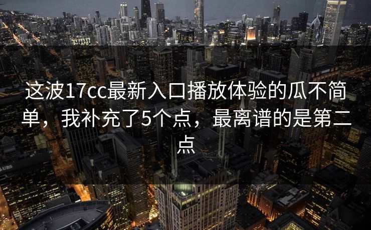 这波17cc最新入口播放体验的瓜不简单，我补充了5个点，最离谱的是第二点