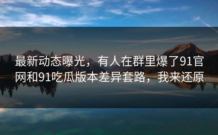最新动态曝光，有人在群里爆了91官网和91吃瓜版本差异套路，我来还原