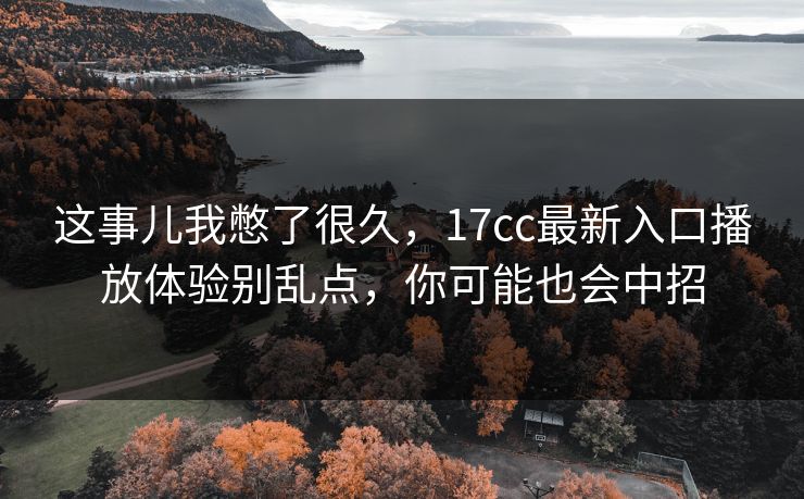 这事儿我憋了很久，17cc最新入口播放体验别乱点，你可能也会中招