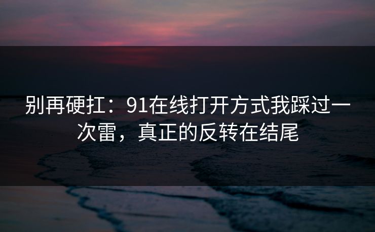 别再硬扛：91在线打开方式我踩过一次雷，真正的反转在结尾