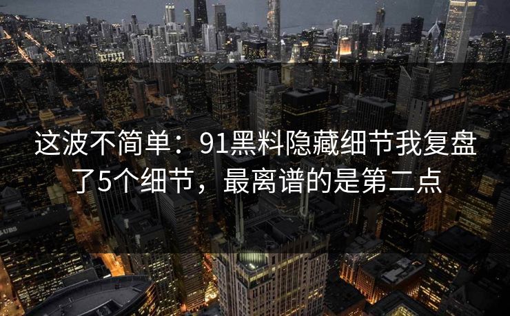 这波不简单：91黑料隐藏细节我复盘了5个细节，最离谱的是第二点