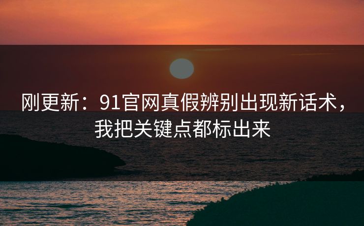 刚更新：91官网真假辨别出现新话术，我把关键点都标出来