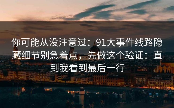 你可能从没注意过：91大事件线路隐藏细节别急着点，先做这个验证：直到我看到最后一行