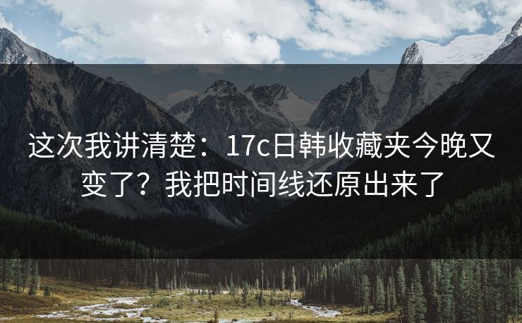 这次我讲清楚：17c日韩收藏夹今晚又变了？我把时间线还原出来了