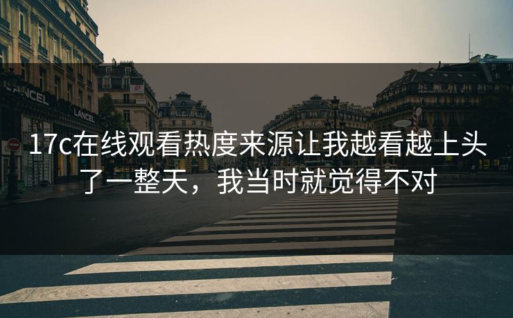17c在线观看热度来源让我越看越上头了一整天,我当时就觉得不对 17c在线观看热度来源让我越看越上头了一整天,我当时就觉得不对