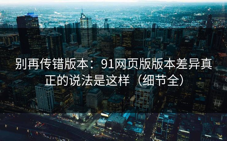 别再传错版本:91网页版版本差异真正的说法是这样(细节全) 别再传错版本:91网页版版本差异真正的说法是这样(细节全)