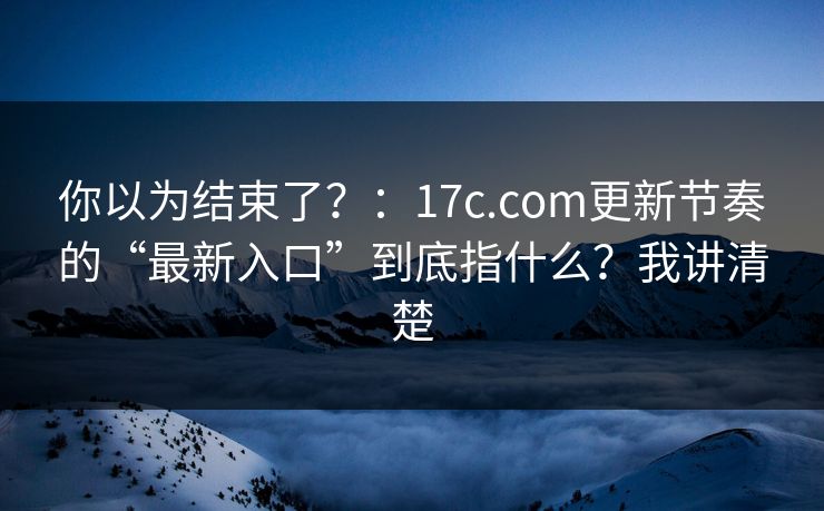 你以为结束了?:17c.com更新节奏的“最新入口”到底指什么?我讲清楚 你以为结束了?:17c.com更新节奏的“最新入口”到底指什么?我讲清楚