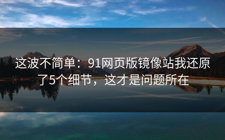 这波不简单:91网页版镜像站我还原了5个细节,这才是问题所在 这波不简单:91网页版镜像站我还原了5个细节,这才是问题所在