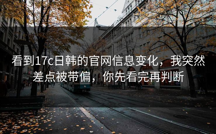 看到17c日韩的官网信息变化，我突然差点被带偏，你先看完再判断