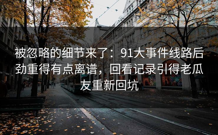 被忽略的细节来了:91大事件线路后劲重得有点离谱,回看记录引得老瓜友重新回坑 被忽略的细节来了:91大事件线路后劲重得有点离谱,回看记录引得老瓜友重新回坑