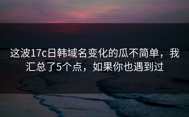 这波17c日韩域名变化的瓜不简单,我汇总了5个点,如果你也遇到过 这波17c日韩域名变化的瓜不简单,我汇总了5个点,如果你也遇到过