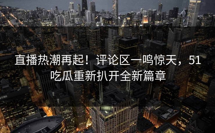 直播热潮再起!评论区一鸣惊天,51吃瓜重新扒开全新篇章 直播热潮再起!评论区一鸣惊天,51吃瓜重新扒开全新篇章